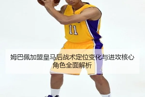 姆巴佩加盟皇马后战术定位变化与进攻核心角色全面解析