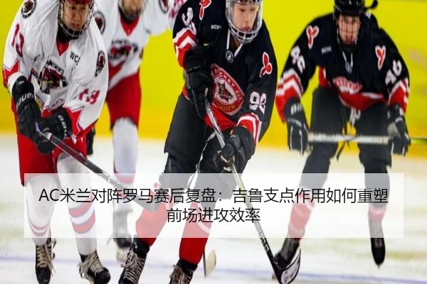 AC米兰对阵罗马赛后复盘：吉鲁支点作用如何重塑前场进攻效率