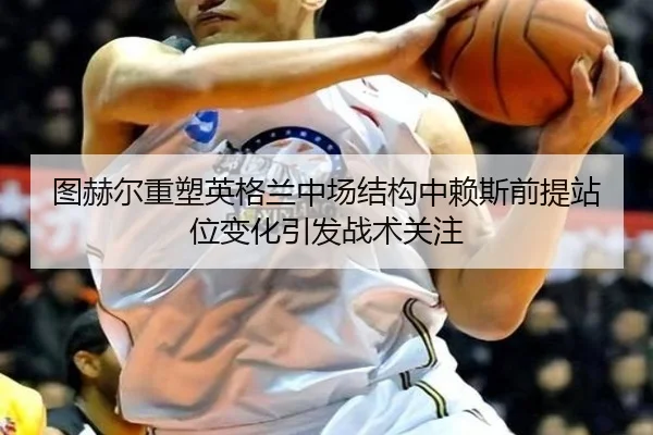 图赫尔重塑英格兰中场结构中赖斯前提站位变化引发战术关注