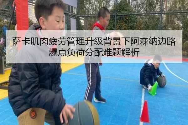萨卡肌肉疲劳管理升级背景下阿森纳边路爆点负荷分配难题解析