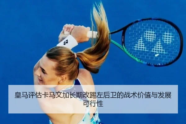 皇马评估卡马文加长期改踢左后卫的战术价值与发展可行性