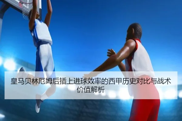 皇马贝林厄姆后插上进球效率的西甲历史对比与战术价值解析