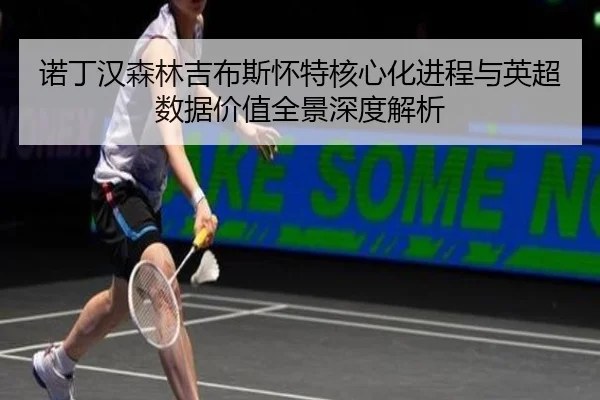诺丁汉森林吉布斯怀特核心化进程与英超数据价值全景深度解析