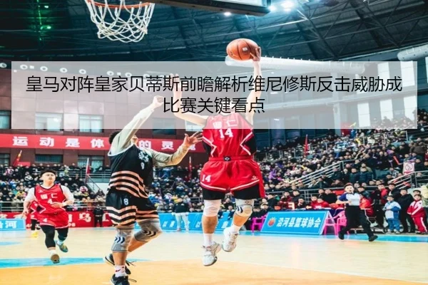 皇马对阵皇家贝蒂斯前瞻解析维尼修斯反击威胁成比赛关键看点